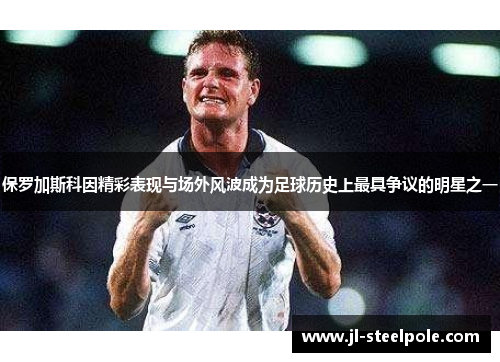 保罗加斯科因精彩表现与场外风波成为足球历史上最具争议的明星之一
