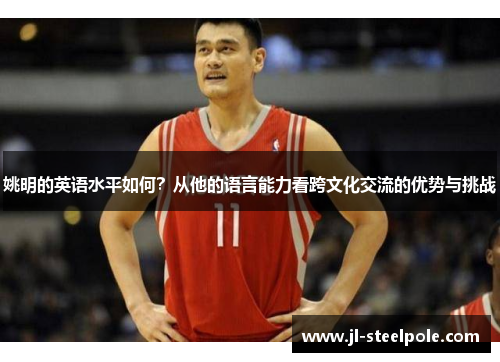 姚明的英语水平如何？从他的语言能力看跨文化交流的优势与挑战