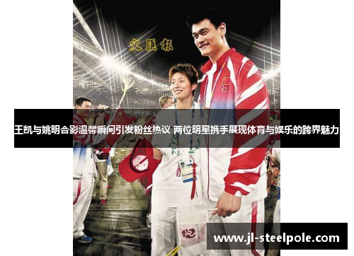 王凯与姚明合影温馨瞬间引发粉丝热议 两位明星携手展现体育与娱乐的跨界魅力
