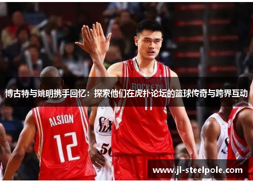 博古特与姚明携手回忆：探索他们在虎扑论坛的篮球传奇与跨界互动