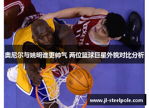 奥尼尔与姚明谁更帅气 两位篮球巨星外貌对比分析