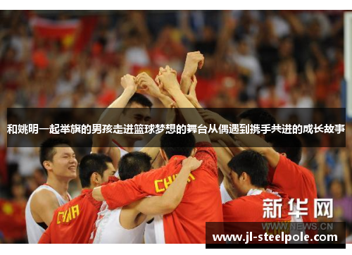 和姚明一起举旗的男孩走进篮球梦想的舞台从偶遇到携手共进的成长故事