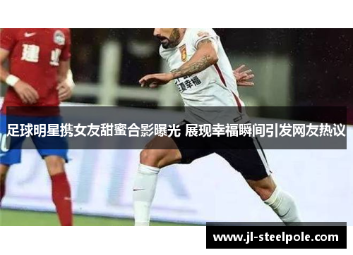 足球明星携女友甜蜜合影曝光 展现幸福瞬间引发网友热议