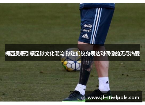 梅西灵感引领足球文化潮流 球迷们纹身表达对偶像的无尽热爱