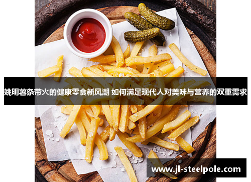 姚明薯条带火的健康零食新风潮 如何满足现代人对美味与营养的双重需求