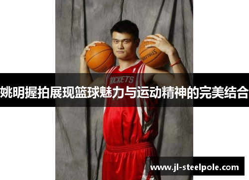 姚明握拍展现篮球魅力与运动精神的完美结合