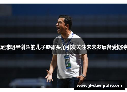 足球明星谢晖的儿子崭露头角引发关注未来发展备受期待