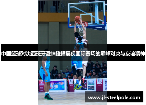 中国篮球对决西班牙激情碰撞展现国际赛场的巅峰对决与友谊精神